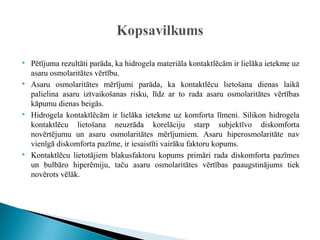    Pētījuma rezultāti parāda, ka hidrogela materiāla kontaktlēcām ir lielāka ietekme uz
    asaru osmolaritātes vērtību.
   Asaru osmolaritātes mērījumi parāda, ka kontaktlēcu lietošana dienas laikā
    palielina asaru iztvaikošanas risku, līdz ar to rada asaru osmolaritātes vērtības
    kāpumu dienas beigās.
   Hidrogela kontaktlēcām ir lielāka ietekme uz komforta līmeni. Silikon hidrogela
    kontaktlēcu lietošana neuzrāda korelāciju starp subjektīvo diskomforta
    novērtējumu un asaru osmolaritātes mērījumiem. Asaru hiperosmolaritāte nav
    vienīgā diskomforta pazīme, ir iesaistīti vairāku faktoru kopums.
   Kontaktlēcu lietotājiem blakusfaktoru kopums primāri rada diskomforta pazīmes
    un bulbāro hiperēmiju, taču asaru osmolaritātes vērtības paaugstinājums tiek
    novērots vēlāk.
 