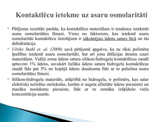    Pētījumu rezultāti parāda, ka kontaktlēcu materiālam ir tendence ietekmēt
    asaru osmolaritātes līmeni. Viens no faktoriem, kas ietekmē asaru
    osmolaritāti kontaktlēcu lietotājiem ir sākotnējais ūdens saturs lēcā un tās
    dehidratācija.
   Ulrike Stahl et. al. (2009) savā pētījumā apgalvo, ka ne tikai polimēra
    īpašības ietekmē asaru osmolaritāti, bet arī jonu difūzijas ātrums cauri
    materiālam. Vidēji zema ūdens satura silikon-hidrogela kontaktlēcas zaudē
    aptuveni 1% ūdens, savukārt lielāka ūdens satura hidrogela kontaktlēcas
    zaudē līdz pat 5% no kopējā ūdens daudzuma līdz ar to palielina asaru
    osmolaritātes līmeni.
   Silikon-hidrogela materiāls, atšķirībā no hidrogela, ir polimērs, kas satur
    elektriski neitrālas molekulas, kurām ir augsta afinitāte ūdens piesaistei un
    mazāka nosēdumu piesaiste, līdz ar to zemāka izšķīdušo vielu
    koncentrācija asarās.
 