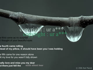 The third came as no surprise As I thought of your beautiful eyes  The fourth came rolling Instead of my pillow, it should have been you I was holding The fifth came for one reason alone I felt my love for you wasn't fully shown I really love and miss you my dear And there just fell the sixth silent tear copyright : ur a*** 