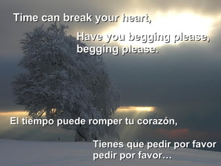 Time can break your heart,  El tiempo puede romper tu corazón,  Have you begging please, begging please.  Tienes que pedir por favor pedir por favor… 