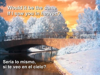 Would it be the same  If I saw you in heaven?  Sería lo mismo, si te veo en el cielo?  