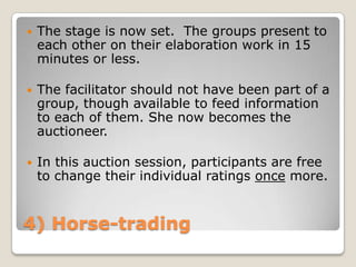    The stage is now set. The groups present to
    each other on their elaboration work in 15
    minutes or less.

   The facilitator should not have been part of a
    group, though available to feed information
    to each of them. She now becomes the
    auctioneer.

   In this auction session, participants are free
    to change their individual ratings once more.


4) Horse-trading
 