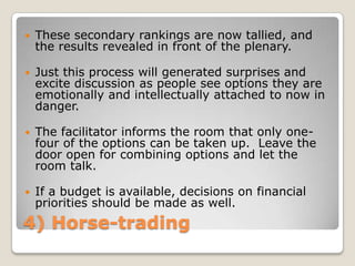    These secondary rankings are now tallied, and
    the results revealed in front of the plenary.

   Just this process will generated surprises and
    excite discussion as people see options they are
    emotionally and intellectually attached to now in
    danger.

   The facilitator informs the room that only one-
    four of the options can be taken up. Leave the
    door open for combining options and let the
    room talk.

   If a budget is available, decisions on financial
    priorities should be made as well.
4) Horse-trading
 