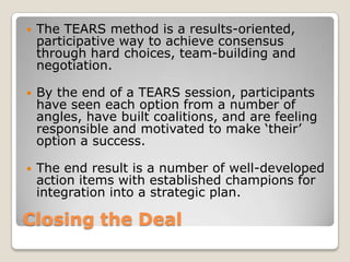    The TEARS method is a results-oriented,
    participative way to achieve consensus
    through hard choices, team-building and
    negotiation.

   By the end of a TEARS session, participants
    have seen each option from a number of
    angles, have built coalitions, and are feeling
    responsible and motivated to make ‘their’
    option a success.

   The end result is a number of well-developed
    action items with established champions for
    integration into a strategic plan.

Closing the Deal
 