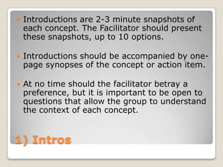    Introductions are 2-3 minute snapshots of
    each concept. The Facilitator should present
    these snapshots, up to 10 options.

   Introductions should be accompanied by one-
    page synopses of the concept or action item.

   At no time should the facilitator betray a
    preference, but it is important to be open to
    questions that allow the group to understand
    the context of each concept.


1) Intros
 