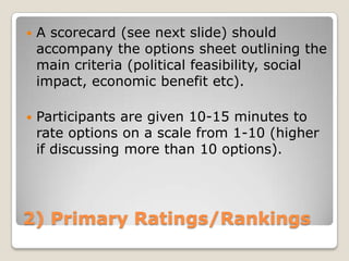    A scorecard (see next slide) should
    accompany the options sheet outlining the
    main criteria (political feasibility, social
    impact, economic benefit etc).

   Participants are given 10-15 minutes to
    rate options on a scale from 1-10 (higher
    if discussing more than 10 options).




2) Primary Ratings/Rankings
 