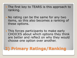    The first key to TEARS is this approach to
    ranking.

   No rating can be the same for any two
    items, so this also becomes a ranking of
    these options.

   This forces participants to make early
    CHOICES about which options they think
    are better and reflect on why they would
    choose one option over another.

2) Primary Ratings/Ranking
 