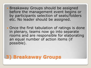    Breakaway Groups should be assigned
    before the management event begins or
    by participants selection of seats/folders
    etc. No leader should be assigned.

   Once the first tabulation of ratings is done
    in plenary, teams now go into separate
    rooms and are responsible for elaborating
    an equal number of action items (if
    possible).



3) Breakaway Groups
 
