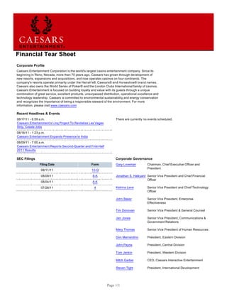 Financial Tear Sheet
Corporate Profile
Caesars Entertainment Corporation is the world's largest casino entertainment company. Since its
beginning in Reno, Nevada, more than 70 years ago, Caesars has grown through development of
new resorts, expansions and acquisitions, and now operates casinos on four continents. The
company's resorts operate primarily under the Harrah's®, Caesars® and Horseshoe® brand names.
Caesars also owns the World Series of Poker® and the London Clubs International family of casinos.
Caesars Entertainment is focused on building loyalty and value with its guests through a unique
combination of great service, excellent products, unsurpassed distribution, operational excellence and
technology leadership. Caesars is committed to environmental sustainability and energy conservation
and recognizes the importance of being a responsible steward of the environment. For more
information, please visit www.caesars.com

Recent Headlines & Events
08/17/11 - 6:59 a.m.                                                   There are currently no events scheduled.
Caesars Entertainment’s Linq Project To Revitalize Las Vegas
Strip, Create Jobs
08/16/11 - 1:23 p.m.
Caesars Entertainment Expands Presence to India
08/09/11 - 7:00 a.m.
Caesars Entertainment Reports Second-Quarter and First-Half
2011 Results

SEC Filings                                                            Corporate Governance
                Filing Date                          Form              Gary Loveman           Chairman, Chief Executive Officer and
                                                                                              President
                 08/11/11                            10-Q
                 08/09/11                             8-K              Jonathan S. Halkyard Senior Vice President and Chief Financial
                                                                                            Officer
                 08/04/11                             8-K
                 07/28/11                              4               Katrina Lane           Senior Vice President and Chief Technology
                                                                                              Officer

                                                                       John Baker             Senior Vice President, Enterprise
                                                                                              Effectiveness

                                                                       Tim Donovan            Senior Vice President & General Counsel

                                                                       Jan Jones              Senior Vice President, Communications &
                                                                                              Government Relations

                                                                       Mary Thomas            Senior Vice President of Human Resources

                                                                       Don Marrandino         President, Eastern Division

                                                                       John Payne             President, Central Division

                                                                       Tom Jenkin             President, Western Division

                                                                       Mitch Garber           CEO, Caesars Interactive Entertainment

                                                                       Steven Tight           President, International Development




                                                                 Page 1/1
 