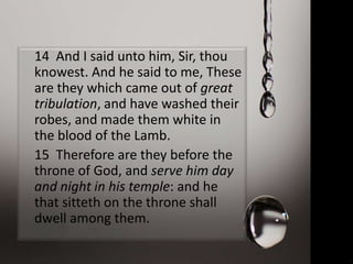 14 And I said unto him, Sir, thou
knowest. And he said to me, These
are they which came out of great
tribulation, and have washed their
robes, and made them white in
the blood of the Lamb.
15 Therefore are they before the
throne of God, and serve him day
and night in his temple: and he
that sitteth on the throne shall
dwell among them.
 