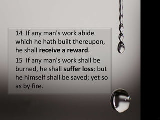 14 If any man's work abide
which he hath built thereupon,
he shall receive a reward.
15 If any man's work shall be
burned, he shall suffer loss: but
he himself shall be saved; yet so
as by fire.
 