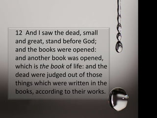 12 And I saw the dead, small
and great, stand before God;
and the books were opened:
and another book was opened,
which is the book of life: and the
dead were judged out of those
things which were written in the
books, according to their works.
 
