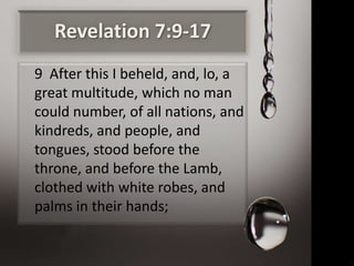Revelation 7:9-17
9 After this I beheld, and, lo, a
great multitude, which no man
could number, of all nations, and
kindreds, and people, and
tongues, stood before the
throne, and before the Lamb,
clothed with white robes, and
palms in their hands;
 