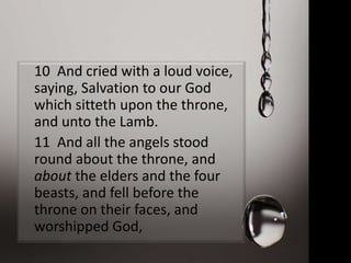 10 And cried with a loud voice,
saying, Salvation to our God
which sitteth upon the throne,
and unto the Lamb.
11 And all the angels stood
round about the throne, and
about the elders and the four
beasts, and fell before the
throne on their faces, and
worshipped God,
 