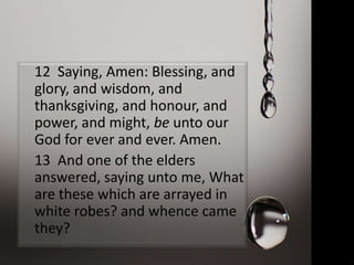 12 Saying, Amen: Blessing, and
glory, and wisdom, and
thanksgiving, and honour, and
power, and might, be unto our
God for ever and ever. Amen.
13 And one of the elders
answered, saying unto me, What
are these which are arrayed in
white robes? and whence came
they?
 