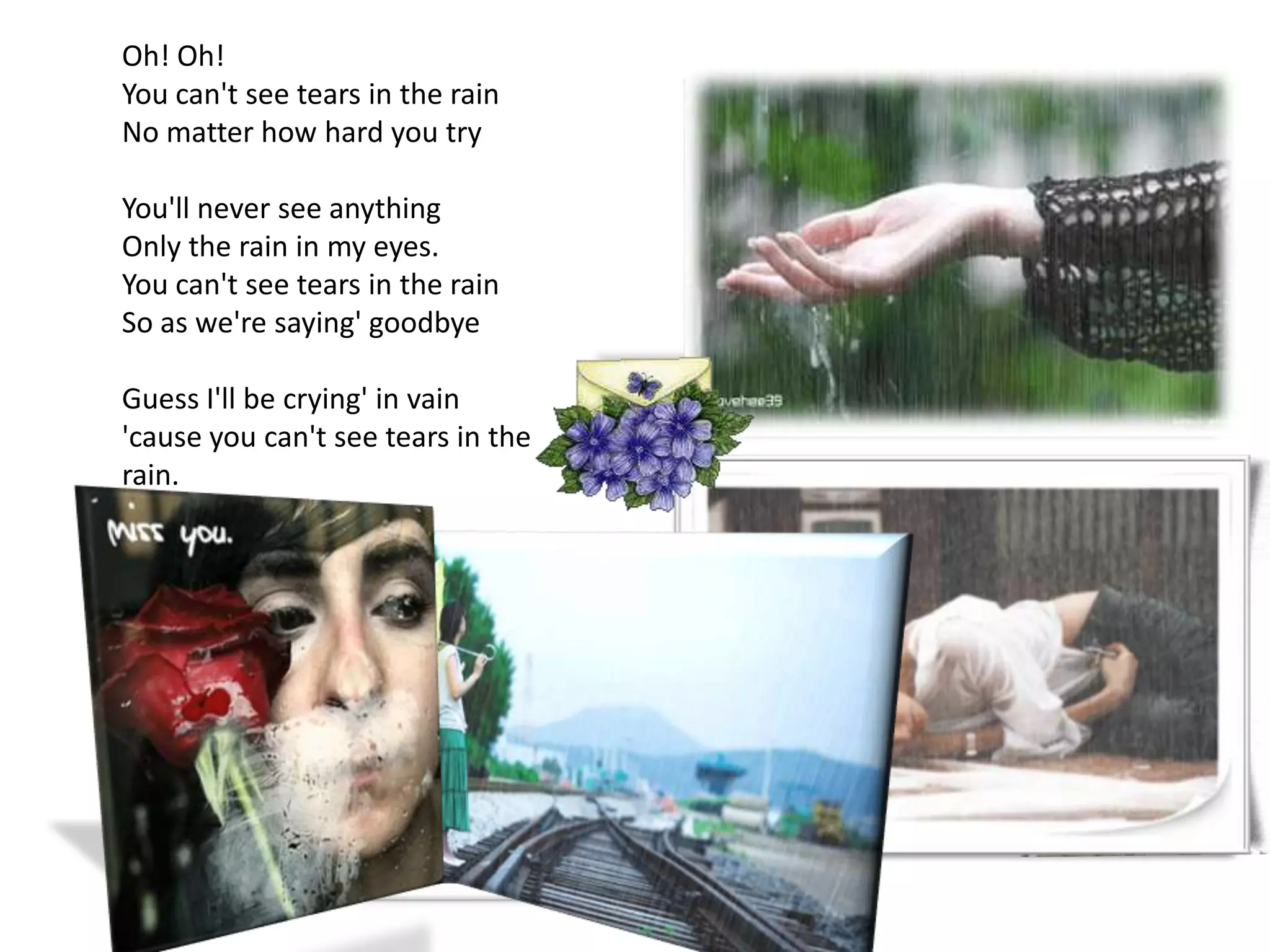 Oh! Oh!You can't see tears in the rainNo matter how hard you tryYou'll never see anythingOnly the rain in my eyes.You can't see tears in the rainSo as we're saying' goodbyeGuess I'll be crying' in vain'cause you can't see tears in the rain.