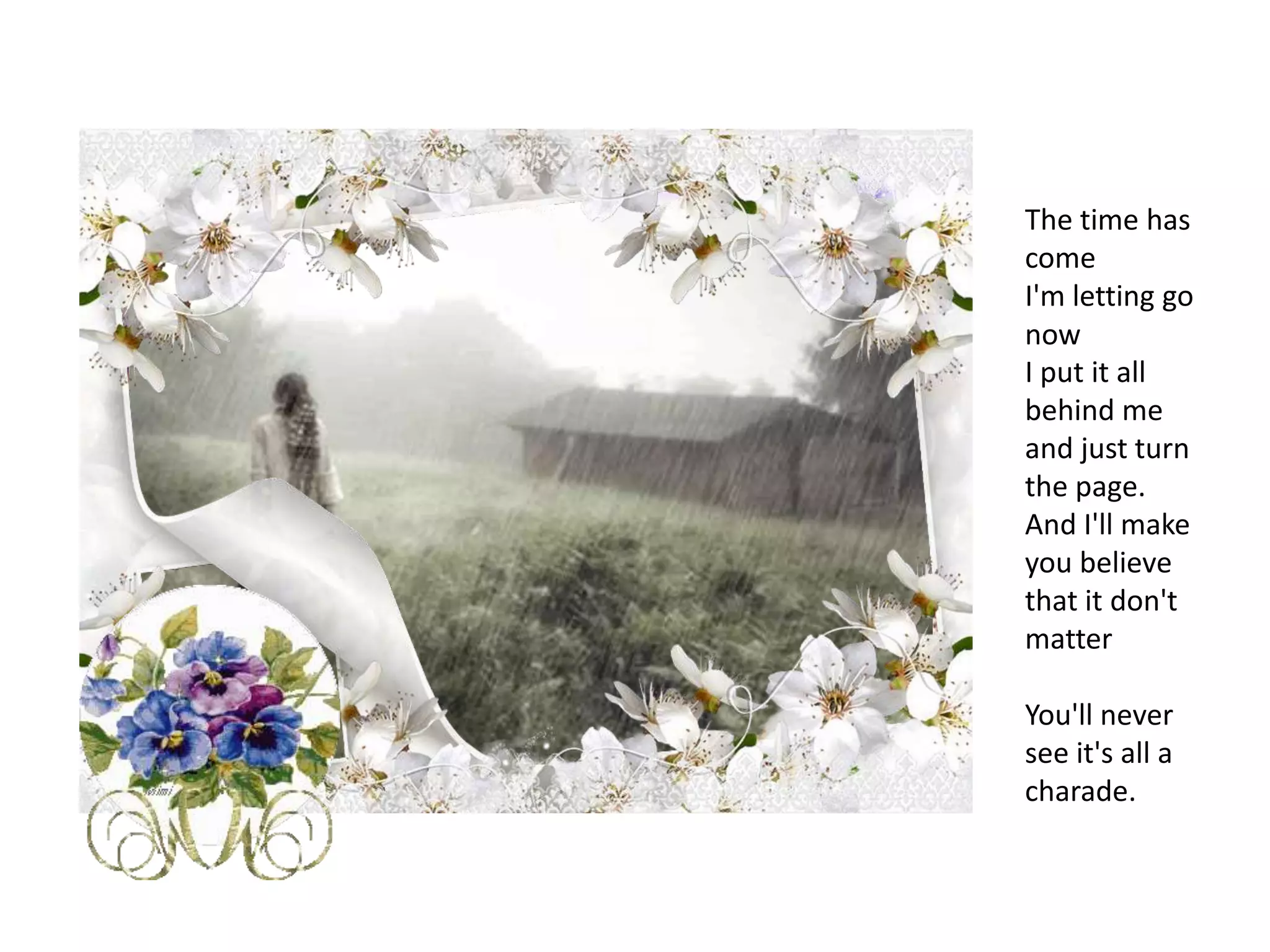 The time has comeI'm letting go nowI put it all behind me and just turn the page.And I'll make you believe that it don't matterYou'll never see it's all a charade.