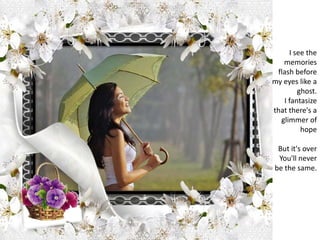 I see the memories flash before my eyes like a ghost.I fantasize that there's a glimmer of hopeBut it's overYou'll never be the same.