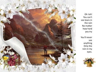 Oh !oh!You can't see tears in the rainNo matter how hard you tryYou'll never see anythingOnly the rain in my eyes.