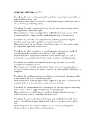 TEARS OF IMMORTAL LOVE
When I saw the ocean swirling ecstatically towards the sky; trying to touch the Sun in
its profoundly untamed glory;
There were tears of sheer adventure that dribbled from my eyes; transiting me into a
land of fabulously enchanting fantasy .
When I saw the moon creeping nimbly into vibrantly blue cosmos; making way for
the magnificently star studded night,
There were tears of placid contentment that trickled from my eyes; and my whole
body commenced to prepare itself for a celestially satisfying nocturnal sleep .
When I saw the silhouette of the preposterously diabolical giant menacing full
throttle towards me; ready to gobble upon my innocuous form,
There were tears of uncanny fear that oozed from my eyes; as each part of my skin
got engulfed with profusely nervous sweat .
When I saw my fellow compatriots in tumultuous pain; with uncouth wounds of
hopeless despair encompassing the periphery of their cracked lips,
There were tears of inexplicable sorrow that poured from my eyes; as I took a
resolution to once again transform God's created earth into a veritable paradise .
When I saw the potbellied spider fall infinite times; yet rise again to eventually
accomplish weaving its cozy web,
There were tears of fortified conviction that flowed from my eyes; as each bone in
my impoverished demeanor; got ready to confront the most mightiest of challenge on
this planet .
When I saw the boundless conglomerate of pigeons pecking each other passionately;
in wee hours of the wonderfully ravishing night,
There were tears of uninhibited passion that crept out of my eyes; as a cloudburst of
insatiable desire shot through cabin compartments of my brain .
When I saw the festoon of red ants clambering on the towering elephant; fomenting
him to fall like a box of soggy matchsticks on obdurate ground,
There were tears of awe inspiring self confidence that gushed out of my eyes; as I
realized suddenly that true power lies solely in the mind .
When I saw the sacrosanct virtue of truth being massacred indiscriminately on all
quarters of this Universe; being weighed with a platter of spurious currency all the
time,
There were tears of utter hopelessness that shot out of my eyes; as I spat my
wholesome best on disastrously dwindling mankind .
 