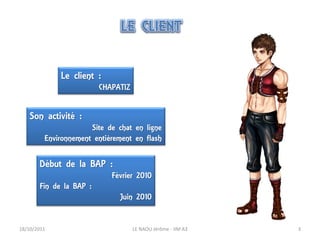 Le client :
                         CHAPATIZ


    Son activité :
                      Site de chat en ligne
         Environnement entièrement en flash

       Début de la BAP :
                            Février 2010
       Fin de la BAP :
                              Juin 2010


18/10/2011                          LE NAOU Jérôme - IIM A3   3
 