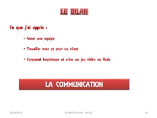 Ce que j’ai appris :

             • Gérer une équipe

             • Travailler avec et pour un client

             • Comment fonctionne et créer un jeu vidéo en flash




                           LA COMMUNICATION


18/10/2011                             LE NAOU Jérôme - IIM A3     39
 