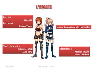 Le client :
                      CHAPATIZ
Le contact :
                Stephan Twarog                              Institut International du Multimédia




Chefs de projet :
               Jérôme LE NAOU                                  Techniciens :
                    Kérim IDRIS                                                Matthieu BROURI
                                                                               Hugo RIBEYRON




  18/10/2011                      LE NAOU Jérôme - IIM A3                                   4
 