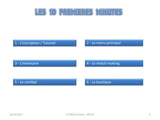 1 - L’inscription / Tutoriel                    2 - Le menu principal




    3 - L’inventaire                                4 - Le match-making



    5 - Le combat                                   6 - La boutique




18/10/2011                         LE NAOU Jérôme - IIM A3                  9
 