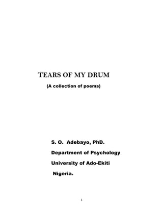 TEARS OF MY DRUM
 (A collection of poems)




  S. O. Adebayo, PhD.

  Department of Psychology

  University of Ado-Ekiti

   Nigeria.




               1
 