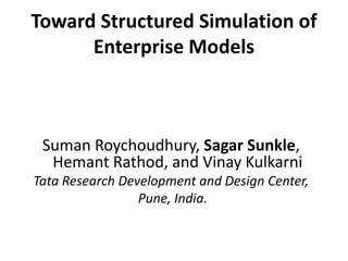 Toward Structured Simulation of 
Enterprise Models 
Suman Roychoudhury, Sagar Sunkle, 
Hemant Rathod, and Vinay Kulkarni 
Tata Research Development and Design Center, 
Pune, India. 
 