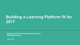 Building a Learning Platform fit for
2017
Introducing Social-Outcomes Based Learning
With Nano Content
Lewis Carr
 