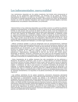 Los indocumentados: nueva realidad
8Las restricciones impuestas por los países receptores, han tenido como consecuencia el
aumento de los inmigrantes indocumentados. Las fronteras de los países de destino,
especialmente de México y su límite sur con Guatemala y norte con Estados Unidos, se han
convertido en ciudades ambulantes donde el negocio más lucrativo es el “paso” de clandestinos,
creando una serie de sistemas irregulares que buscan evadir controles legales y barreras,
estableciendo una población indocumentada y sin protección.
9Hasta la fecha no hay evidencias disponibles que permitan construir un perfil de la población
emigrante centroamericana. La información con que se cuenta de los países destinatarios o de
tránsito es sólo parcial; esta ausencia de datos se debe en parte, a que los inmigrados son
mayoritariamente indocumentados. Solamente los datos sobre detenciones y deportación sirven
de base para elaborar las estadísticas. Según los datos disponibles, la población nacida
en países de Centroamérica y residente en Estados Unidos, ha crecido de manera significativa.
En 1980 el total era de alrededor del 1.3%, mientras que en 1990 había pasado a ser casi el
5%1. Según el libro anual del Servicio de Inmigración y Naturalización de los EE.UU., hasta
octubre de 1996 la población latinoamericana ilegal residiendo en ese país provenía en primer
lugar de México, después de El Salvador y en tercer lugar Guatemala.
10México constituye también un país de immigración para los centroamericanos, habiendo
presencia de estos en distintas partes del territorio. Pero uno de los fenómenos migratorios más
importantes en este país, lo conforma el hecho de que personas, de diversas maneras, pero
especialmente por vía terrestre, lo usan como lugar de paso con el propósito de llegar a la
frontera con Estados Unidos y entrar a ese país. Estos casos pueden calificarse como una
migración temporal. Es en 1990 que empieza a darse un aumento significativo de las
expulsiones / deportaciones, sobrepasando la cifra de cien mil por año. Cuatro países:
Guatemala, El Salvador, Honduras y Nicaragua (en ese orden) son las principales fuentes de
origen. México, al igual que otros países, bajo modelo proteccionista de su soberanía interna, ha
reforzado y endurecido sus medidas de detección, detención y deportación de indocumentados.
11Estos lineamientos de la política mexicana han sido coincidentes con las peticiones y
decisiones del gobierno americano, para el cual el control efectivo en territorio mexicano
contribuya a disminuir los flujos migratorios hacia su país. Mención aparte merece la migración
masiva de ciudadanos mexicanos hacia su vecino del norte, atraídos por mejores ofertas de
empleo y condiciones de vida, lo que provoca un constante movimiento de personas. Sin
embargo, el problema migratorio ha estado ausente de los programas de desarrollo y se
evidencia aún más en el Tratado de Libre Comercio (TLC o NAFTA) de América del Norte entre
Estados Unidos, México y Canadá firmado en 1994. En cuanto a la movilidad de personas, el TLC
se restringe estrictamente a la requerida en los planes económicos, sin incluir la perspectiva
migratoria.
12Las políticas restrictivas de los países receptores, provocaron situaciones claramente
violatorias de los Derechos Humanos. Entre ellas se puede mencionar la condición “forzada” de
las migraciones y especialmente aquellas que afectan a las poblaciones desplazadas y
refugiadas. Otro de los aspectos que revisten gravedad tiene que ver con los recursos de que
disponen los migrantes para denunciar y defenderse. De manera recurrente las organizaciones
civiles y la Oficina del Alto Comisionado para los Derechos Humanos, informan de los abusos,
extorsiones, violaciones sexuales, detenciones ilegales de menores y adultos y en algunos casos
de asesinatos ocurridos en las fronteras. Sin embargo en la medida que no se modifiquen las
causas de las migraciones, los países receptores se verán confrontados a nuevos flujos de
indocumentados, lo que propiciará acciones represivas estimuladas por la arbitrariedad de los
autores y la indefensión de los migrantes.
 