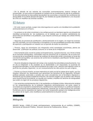13En la década de los setenta las economías centroamericanas vivieron tiempos de
prosperidad, sin que estos se tradujeran en cambios de las condiciones de vida de la población.
En los años ochenta la crisis política desmembró las economías y ensanchó las condiciones de
desigualdad. En la última década del siglo XX, las medidas de ajuste estabilizaron una situación
de crisis sin modificar las brechas sociales.
El futuro
14En este nuevo período, surgen tres interrogantes en cuanto a la movilidad de la población
centroamericana en el futuro.
15La primera es de orden económico y nos señala que aún se mantiene vigente una situación de
movilidad permanente de los ciudadanos, en la medida que no existen satisfactores de
desarrollo que beneficien a la población, cuya mayoría continúa por debajo del umbral mínimo
de ingresos.
16Segundo, los procesos de pacificación y democratización en la región, sin negar los avances
que han aportado, son aún incipientes e incompletos y no han posibilitado procesos más amplios
de apertura y participación en relación con el ejercicio de todos los derechos.
17Tercero, sigue sin concretarse una integración entre estrategias económicas, planes de
desarrollo y definición de políticas comunes en el tema de la inmigración
18Internamente cada uno de los países centroamericanos, a grados diversos son, frente al tema
de la transición demográfica, vulnerables ante las presiones de su población. No se toma aún
conciencia de la necesidad de asociar las políticas de desarrollo social y económico al tema del
crecimiento demográfico. Las acciones de control de la natalidad y planificación familiar siguen
siendo insuficientes.
19Durante décadas la emigración del campo a las ciudades fue absorbida productivamente; hoy
en día la emigración a las ciudades se ve desbordada y sin respuestas. La ausencia de
perspectivas laborales, no sólo para la población de origen rural, plantea interrogantes sobre el
perfil de los actuales migrantes: no son necesariamente los más pobres los que emigran.
20Frente a un futuro incierto, se hace imperativo en cada uno de los países de la región, que los
Estados refuercen los mecanismos que garanticen los derechos de los migrantes, formulen
políticas globales sectoriales y sociales que sean vinculatorias con el fenómeno migratorio y
finalmente que los países receptores emisores y de tránsito acepten que la política más efectiva
para hacerle frente al problema, es aquella que cambia y modifica los factores de desigualdad
que están al origen de los procesos migratorios.
21Los recientes acontecimientos del 11 de septiembre en Estados Unidos, determinarán cambios
en los comportamientos de la población migratoria centroamericana, así como, según lo
anunciado por el gobierno norteamericano, modificaciones importantes en su política al respecto
y mayor control de dichas poblaciones migratorias, pasando por el reforzamiento de controles
fronterizos y de los requisitos de ingreso, así como cooperación policial y de inteligencia entre
los países de la región, esto modificara sustancialmente la situación actual.
Inicio de página
Bibliografía
AGUAYO Sergio. (1985), El éxodo centroamericano: consecuencias de un conflicto, CONAFE,
Secretaría de Educación Pública, Dirección General de Publicaciones, México.
 