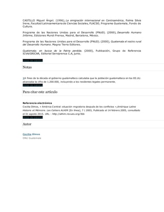 CASTILLO Miguel Ángel. (1996), La emigración internacional en Centroamérica, Palma Silvia
Irene, Facultad Latinoamericana de Ciencias Sociales, FLACSO, Programa Guatemala, Fondo de
Cultura.
Programa de las Naciones Unidas para el Desarrollo (PNUD). (2000), Desarrollo Humano
Informe, Ediciones Mundi Prensa, Madrid, Barcelona, México.
Programa de las Naciones Unidas para el Desarrollo (PNUD). (2000), Guatemala el rostro rural
del Desarrollo Humano. Magna Tierra Editores.
Guatemala; en busca de la Patria perdida. (2000), Publicación, Grupo de Referencia
ICVA/GRICAR, Editorial Serviprensa C.A, junio.
Inicio de página
Notas
1A fines de la década el gobierno guatemalteco calculaba que la población guatemalteca en los EE.UU.
alcanzaba la cifra de 1.200.000, incluyendo a los residentes legales permanente.
Inicio de página
Para citar este artículo
Referencia electrónica
Cecilia Olmos, « América Central: situación migratoria después de los conflictos »,Amérique Latine
Histoire et Mémoire. Les Cahiers ALHIM [En línea], 7 | 2003, Publicado el 14 febrero 2005, consultado
el 01 agosto 2015. URL : http://alhim.revues.org/366
Inicio de página
Autor
Cecilia Olmos
ONU Guatemala
 
