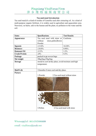 Tea seed meal Introduction
Tea seed meal,it's a kind of residue of Camellia seed after extracting oil. As a kind of
multi-purpose organic fertilizer, it is widely used in agriculture and aquaculutre area.
Non-toxic, no harm, safe to the human and the plant, no pollution to the water and the
soil.
Items Specifications Test Results
Appearance Tea seed meal with straw or
without straw,pallet,Brown
Powder
Conforms
Saponin ≥13.0% 14.24%
Moisture ≤10.0% 8.96%
Remnant Oil ≤2.2% 1.2%
Crude Protein ≥8% 8.5%
Package packed in pp woven bags
Net weight 50kg/bag,25kg/bag
Storage stored in cool ad dry place, avoid moisture and high
temperature.
Shelf Life 12months if store cool and dry place.
Picture
1.Powder 2.Tea seed meal without straw
3.Pellets 4.Tea seed meal with straw
 