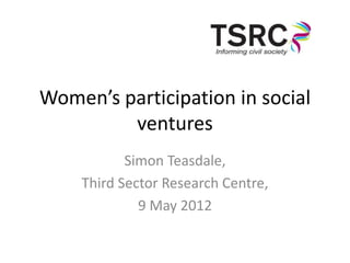 Women’s participation in social
         ventures
           Simon Teasdale,
    Third Sector Research Centre,
             9 May 2012
 