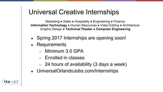 Universal Creative Internships
● Spring 2017 Internships are opening soon!
● Requirements
○ Minimum 3.0 GPA
○ Enrolled in classes
○ 24 hours of availability (3 days a week)
● UniversalOrlandoJobs.com/Internships
Marketing ● Sales ● Hospitality ● Engineering ● Finance
Information Technology ● Human Resources ● Video Editing ● Architecture
Graphic Design ● Technical Theater ● Computer Engineering
 