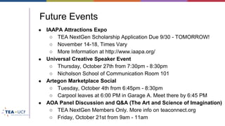 Future Events
● IAAPA Attractions Expo
○ TEA NextGen Scholarship Application Due 9/30 - TOMORROW!
○ November 14-18, Times Vary
○ More Information at http://www.iaapa.org/
● Universal Creative Speaker Event
○ Thursday, October 27th from 7:30pm - 8:30pm
○ Nicholson School of Communication Room 101
● Artegon Marketplace Social
○ Tuesday, October 4th from 6:45pm - 8:30pm
○ Carpool leaves at 6:00 PM in Garage A. Meet there by 6:45 PM
● AOA Panel Discussion and Q&A (The Art and Science of Imagination)
○ TEA NextGen Members Only. More info on teaconnect.org
○ Friday, October 21st from 9am - 11am
 
