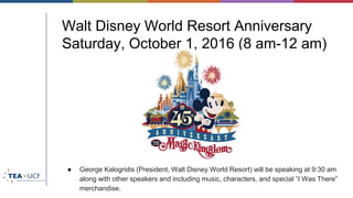 Walt Disney World Resort Anniversary
Saturday, October 1, 2016 (8 am-12 am)
● George Kalogridis (President, Walt Disney World Resort) will be speaking at 9:30 am
along with other speakers and including music, characters, and special “I Was There”
merchandise.
 