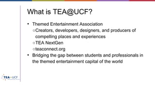 What is TEA@UCF?
• Themed Entertainment Association
○Creators, developers, designers, and producers of
compelling places and experiences
○TEA NextGen
○teaconnect.org
• Bridging the gap between students and professionals in
the themed entertainment capital of the world
 