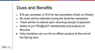 Dues and Benefits
● $10 per semester or $15 for two semesters (Cash or Check)
● No dues will be collected during the Summer semesters
● There will be no refund upon receiving receipt of payment
● Ability to put TEA@UCF membership and projects on
Resume
● Only members can run for an officer position at the end of
the Spring term
 