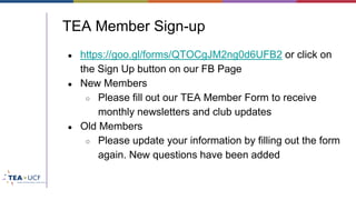 TEA Member Sign-up
● https://goo.gl/forms/QTOCgJM2ng0d6UFB2 or click on
the Sign Up button on our FB Page
● New Members
○ Please fill out our TEA Member Form to receive
monthly newsletters and club updates
● Old Members
○ Please update your information by filling out the form
again. New questions have been added
 