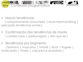 verão
2014 @gitadamente
Conteúdo programático
•  Macro tendências
[ comportamento consumidor |visual merchandising |
aplicação tendências sociais ]
•  Confirmação das tendências de moda
[ cartela cores | padronagens | tem que ter ]
•  Tendências por Segmento
[ feminino | masculino | infantil | tricot | lingerie |
moda praia | fitness | calçados & acessórios ]
 
