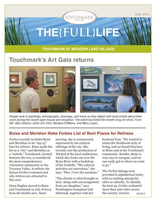 TOUCHMARK AT MEADOW LAKE VILLAGE
THE{FULL}LIFE
June 2014
Touchmark’s Art Gala returns
People took in paintings, photography, drawings, and more as they talked with local artists about their
work during the recent open house and reception. The event launched the month-long art show. From
left: Alan Giltzow, artist Jim Chin, Barbara O’Meara, and Mary Lopez.
(cont.)
Boise and Meridian Make Forbes List of Best Places for Retirees
Forbes recently included Boise
and Meridian in its “top 25”
lists for retirees. Boise made the
list as a “city” and Meridian as
a “suburb.” Touchmark, located
between the two, is considered
the most comprehensive
retirement community in the
Treasure Valley. It reflects the
factors Forbes evaluated and
why retirees are attracted to
this area.
Dena Hughes moved to Boise
and Touchmark in July of 2013
from the Seattle area. Since
arriving, she is continuously
impressed by the cultural
offerings of the city. She
recently saw the production of
Wicked at the local auditorium,
which also looks out over the
Boise River with a backdrop
of the foothills. “The cultural
activities are marvelous,” she
says. “Plus, I love the sunshine.”
“The climate is what brought us
here, along with encouragement
from our daughter,” says
Washington transplant Gail
Schornak, together with her
husband Tom. “We wanted to
retain the Northwest style of
living, and we found that here
in Boise and at the Touchmark
community. Besides, Boise is
very easy to navigate, and we
can easily get to where we want
to go.”
The Forbes listings were
provided in alphabetical order,
with no ranking among the
cities or suburbs. To identify
the best 25, Forbes evaluated
more than 400 cities across
the country. Factors
 