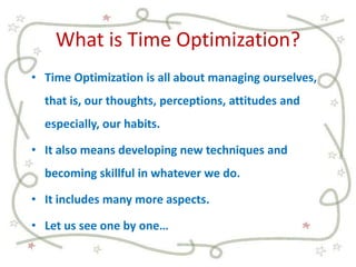 What is Time Optimization?
• Time Optimization is all about managing ourselves,
that is, our thoughts, perceptions, attitudes and
especially, our habits.
• It also means developing new techniques and
becoming skillful in whatever we do.
• It includes many more aspects.
• Let us see one by one…
 