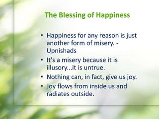 The Blessing of Happiness
• Happiness for any reason is just
another form of misery. -
Upnishads
• It's​ a misery because it is
illusory...it is untrue.
• Nothing can, in fact, give us joy.
• Joy flows from inside us and
radiates outside.
 