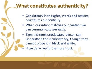 What constitutes authenticity?
• Consistency in thoughts, words and actions
constitutes authenticity.
• When our intent matches our content we
can communicate perfectly.
• Even the most uneducated person can
understand the inconsistency; though they
cannot prove it in black and white.
• If we deny, we further lose trust.
 
