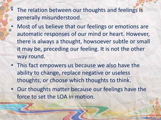 • The relation between our thoughts and feelings is
generally misunderstood.
• Most of us believe that our feelings or emotions are
automatic responses of our mind or heart. However,
there is always a thought, howsoever subtle or small
it may be, preceding our feeling. It is not the other
way round.
• This fact empowers us because we also have the
ability to change, replace negative or useless
thoughts, or choose which thoughts to think.
• Our thoughts matter because our feelings have the
force to set the LOA in motion.
 