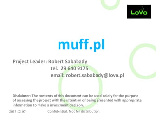 muff.pl
  Project Leader: Robert Sababady
                   tel.: 29 640 9175
                   email: robert.sababady@lovo.pl


  Disclaimer: The contents of this document can be used solely for the purpose
  of assessing the project with the intention of being presented with appropriate
  information to make a investment decision.
2013-02-07             Confidential. Not for distribution
 