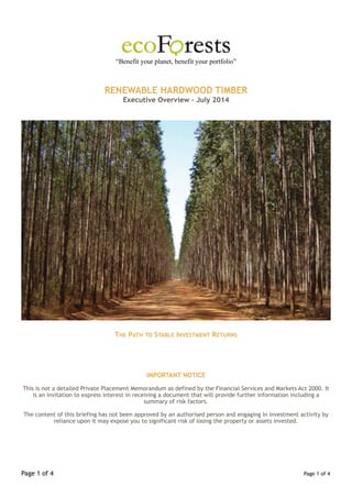 ! 
“Benefit your planet, benefit your portfolio” 
!! 
RENEWABLE HARDWOOD TIMBER 
Executive Overview - July 2014 !!! ! 
THE PATH TO STABLE INVESTMENT RETURNS !!!! 
IMPORTANT NOTICE ! 
This is not a detailed Private Placement Memorandum as defined by the Financial Services and Markets Act 2000. It 
is an invitation to express interest in receiving a document that will provide further information including a 
summary of risk factors. ! 
The content of this briefing has not been approved by an authorised person and engaging in investment activity by 
reliance upon it may expose you to significant risk of losing the property or assets invested. !!!! Page !1 of !4 Page 1! of !4 
 